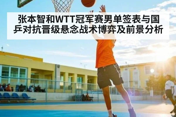 张本智和WTT冠军赛男单签表与国乒对抗晋级悬念战术博弈及前景分析